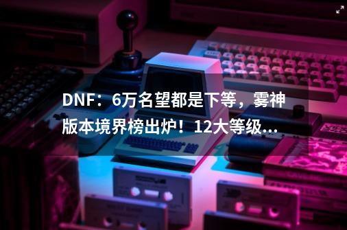 DNF:6万名望都是下等,雾神版本境界榜出炉!12大等级进阶-第1张-游戏资讯-龙启网络