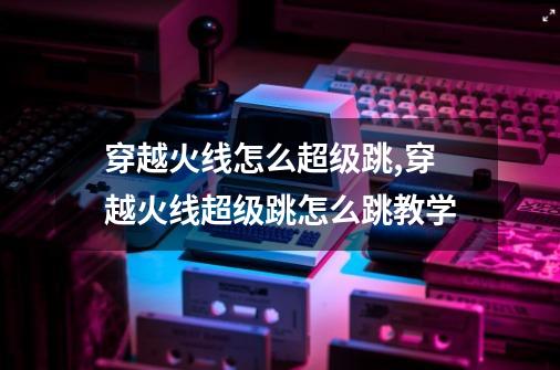 穿越火线怎么超级跳,穿越火线超级跳怎么跳教学-第1张-游戏资讯-龙启网络