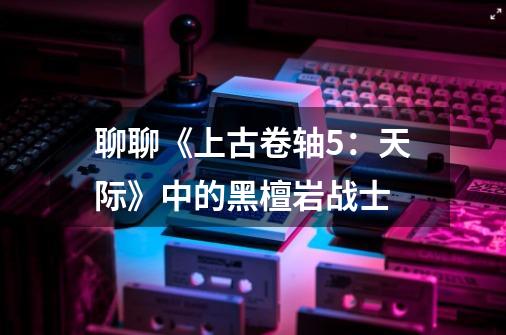 聊聊《上古卷轴5:天际》中的黑檀岩战士-第1张-游戏资讯-龙启网络