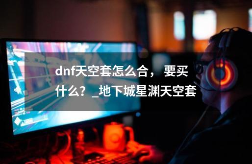 dnf天空套怎么合, 要买什么?_地下城星渊天空套-第1张-游戏资讯-龙启网络
