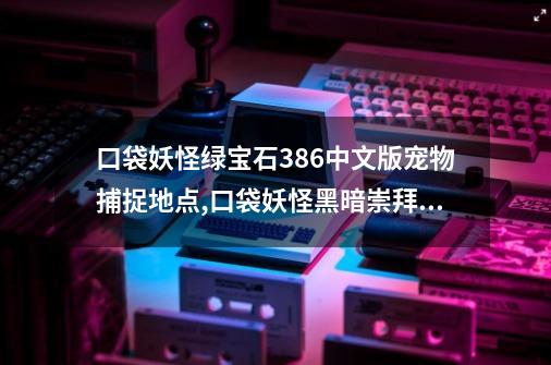 口袋妖怪绿宝石386中文版宠物捕捉地点,口袋妖怪黑暗崇拜中文版游戏图文攻略-第1张-游戏资讯-龙启网络