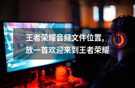 王者荣耀音频文件位置,放一首欢迎来到王者荣耀-第1张-游戏资讯-龙启网络