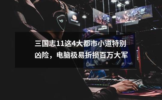 三国志11这4大都市小道特别凶险,电脑极易折损百万大军-第1张-游戏资讯-龙启网络