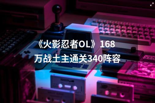 《火影忍者OL》16.8万战土主通关340阵容-第1张-游戏资讯-龙启网络