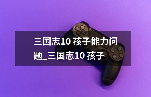 三国志10 孩子能力问题_三国志10 孩子-第1张-游戏资讯-龙启网络