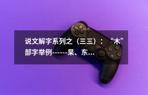 说文解字系列之（三三）：“木”部字举例------杲、东（東）、杳-第1张-游戏资讯-龙启网络