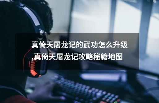 真倚天屠龙记的武功怎么升级,真倚天屠龙记攻略秘籍地图-第1张-游戏资讯-龙启网络
