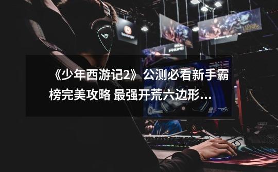 《少年西游记2》公测必看新手霸榜完美攻略 最强开荒六边形神阵容-第1张-游戏资讯-龙启网络