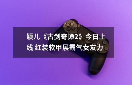 颖儿《古剑奇谭2》今日上线 红装软甲展霸气女友力-第1张-游戏资讯-龙启网络