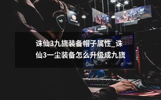 诛仙3九旒装备帽子属性_诛仙3一尘装备怎么升级成九旒-第1张-游戏资讯-龙启网络