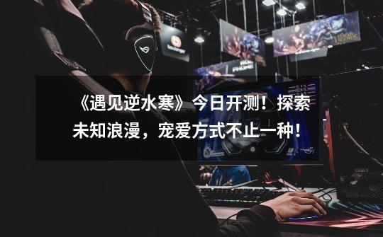 《遇见逆水寒》今日开测!探索未知浪漫,宠爱方式不止一种!-第1张-游戏资讯-龙启网络