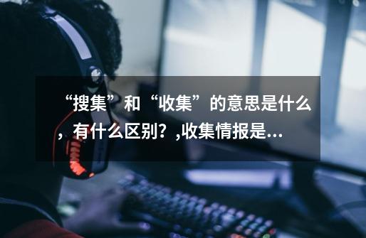 “搜集”和“收集”的意思是什么,有什么区别?,收集情报是什么意思啊-第1张-游戏资讯-龙启网络