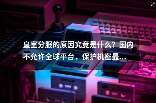 皇室分服的原因究竟是什么?国内不允许全球平台,保护机密最重要-第1张-游戏资讯-龙启网络
