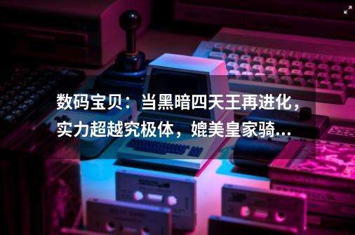数码宝贝:当黑暗四天王再进化,实力超越究极体,媲美皇家骑士!-第1张-游戏资讯-龙启网络