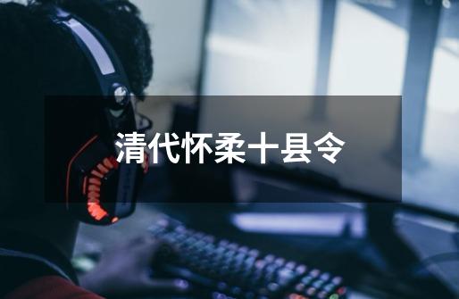 清代怀柔十县令-第1张-游戏资讯-龙启网络
