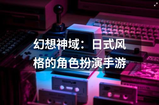 幻想神域:日式风格的角色扮演手游-第1张-游戏资讯-龙启网络