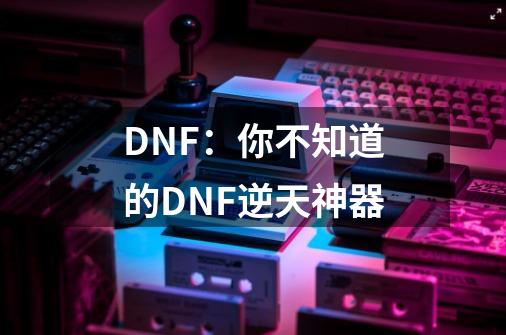 DNF:你不知道的DNF逆天神器-第1张-游戏资讯-龙启网络