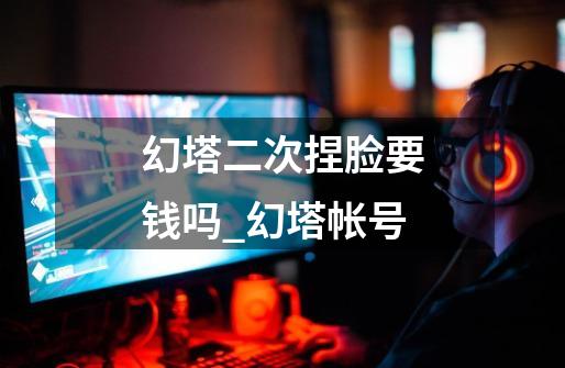 幻塔二次捏脸要钱吗_幻塔帐号-第1张-游戏资讯-龙启网络