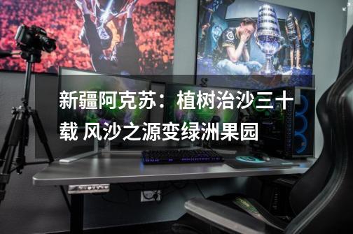 新疆阿克苏:植树治沙三十载 风沙之源变绿洲果园-第1张-游戏资讯-龙启网络