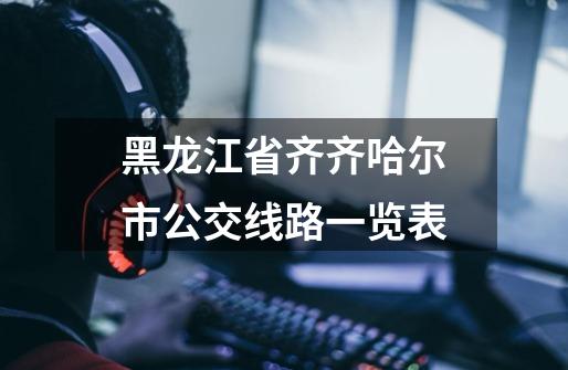 黑龙江省齐齐哈尔市公交线路一览表-第1张-游戏资讯-龙启网络