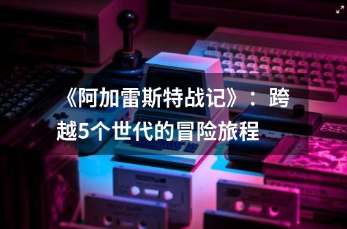 《阿加雷斯特战记》:跨越5个世代的冒险旅程-第1张-游戏资讯-龙启网络