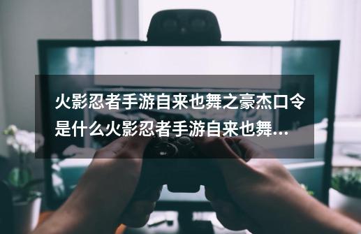 火影忍者手游自来也舞之豪杰口令是什么火影忍者手游自来也舞之豪杰口令码大全,火影忍者手游兑换口令-第1张-游戏资讯-龙启网络