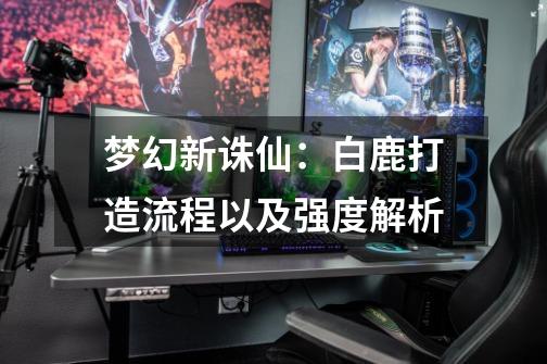 梦幻新诛仙:白鹿打造流程以及强度解析-第1张-游戏资讯-龙启网络