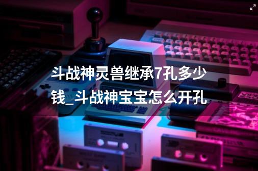 斗战神灵兽继承7孔多少钱_斗战神宝宝怎么开孔-第1张-游戏资讯-龙启网络