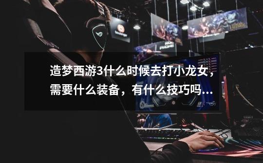 造梦西游3什么时候去打小龙女,需要什么装备,有什么技巧吗?(我是八戒和悟空打的),造梦西游3避水珠怎么装备-第1张-游戏资讯-龙启网络