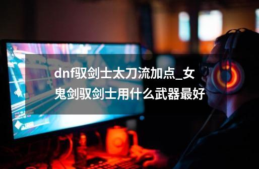 dnf驭剑士太刀流加点_女鬼剑驭剑士用什么武器最好-第1张-游戏资讯-龙启网络