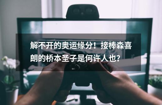 解不开的奥运缘分!接棒森喜朗的桥本圣子是何许人也?-第1张-游戏资讯-龙启网络