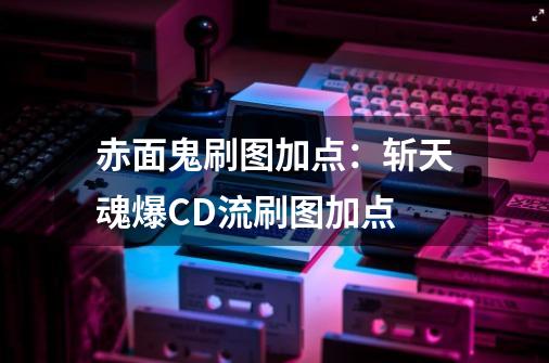 赤面鬼刷图加点:斩天魂爆CD流刷图加点-第1张-游戏资讯-龙启网络