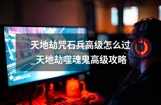 天地劫咒石兵高级怎么过_天地劫噬魂鬼高级攻略-第1张-游戏资讯-龙启网络