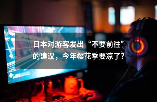 日本对游客发出“不要前往”的建议,今年樱花季要凉了?-第1张-游戏资讯-龙启网络