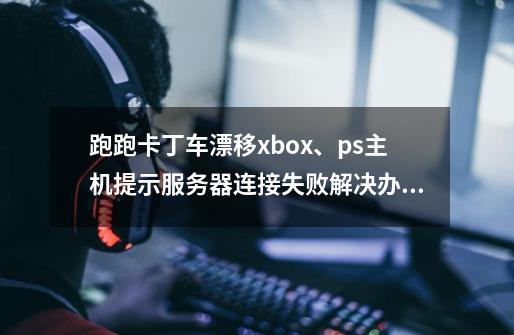 跑跑卡丁车漂移xbox、ps主机提示服务器连接失败解决办法-第1张-游戏资讯-龙启网络