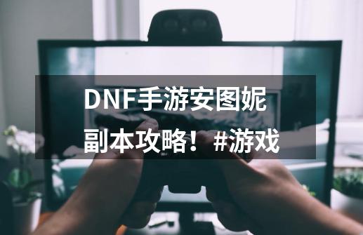 DNF手游安图妮副本攻略!#游戏-第1张-游戏资讯-龙启网络