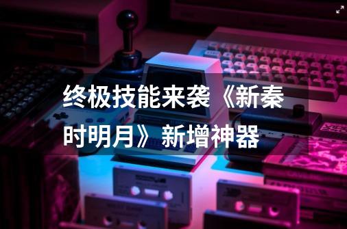 终极技能来袭《新秦时明月》新增神器-第1张-游戏资讯-龙启网络
