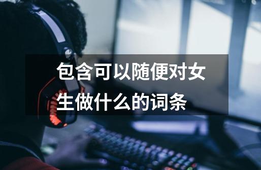 包含可以随便对女生做什么的词条-第1张-游戏资讯-龙启网络