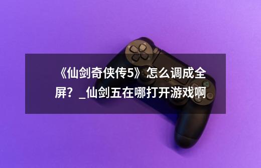 《仙剑奇侠传5》怎么调成全屏?_仙剑五在哪打开游戏啊-第1张-游戏资讯-龙启网络