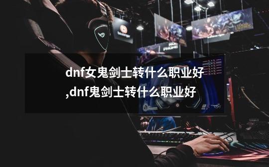 dnf女鬼剑士转什么职业好,dnf鬼剑士转什么职业好-第1张-游戏资讯-龙启网络