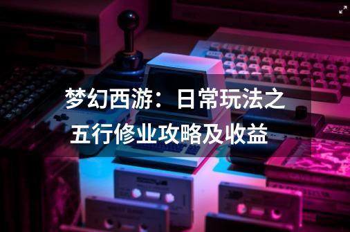 梦幻西游:日常玩法之 五行修业攻略及收益-第1张-游戏资讯-龙启网络