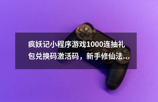 疯妖记小程序游戏1000连抽礼包兑换码激活码，新手修仙法宝攻略-第1张-游戏资讯-龙启网络