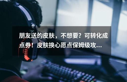 朋友送的皮肤,不想要?可转化成点券!皮肤换心愿点保姆级攻略-第1张-游戏资讯-龙启网络