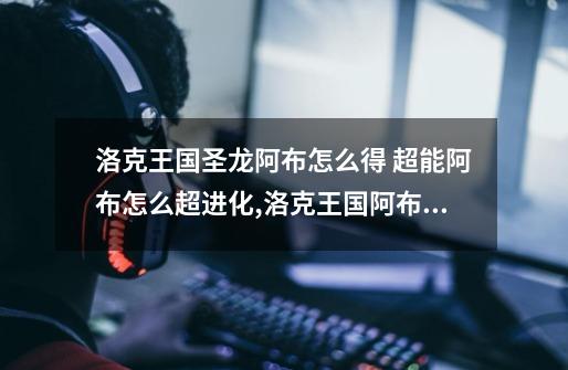 洛克王国圣龙阿布怎么得 超能阿布怎么超进化,洛克王国阿布进化形态-第1张-游戏资讯-龙启网络