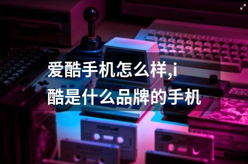 爱酷手机怎么样,i酷是什么品牌的手机-第1张-游戏资讯-龙启网络