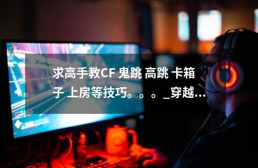 求高手教CF 鬼跳 高跳 卡箱子 上房等技巧。。。_穿越火线如何静步跳箱子-第1张-游戏资讯-龙启网络