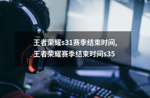 王者荣耀s31赛季结束时间,王者荣耀赛季结束时间s35-第1张-游戏资讯-龙启网络