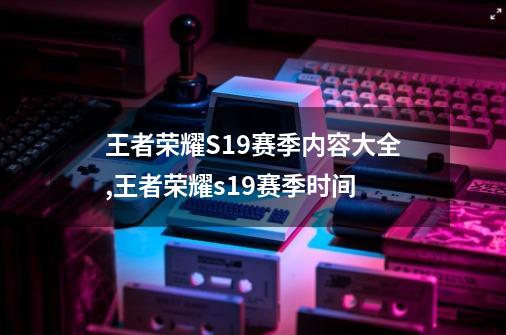王者荣耀S19赛季内容大全,王者荣耀s19赛季时间-第1张-游戏资讯-龙启网络