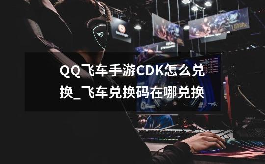 QQ飞车手游CDK怎么兑换_飞车兑换码在哪兑换-第1张-游戏资讯-龙启网络