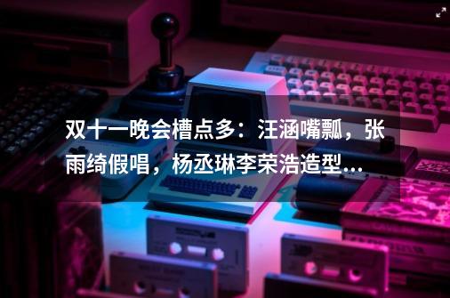 双十一晚会槽点多:汪涵嘴瓢,张雨绮假唱,杨丞琳李荣浩造型踩雷-第1张-游戏资讯-龙启网络